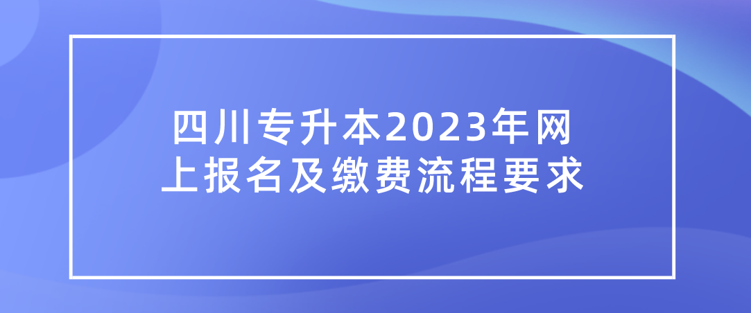 四川专升本2023年网上报名及缴费流程要求